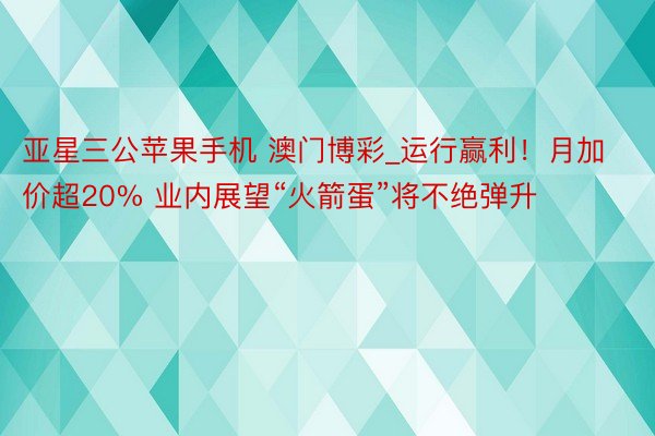 亚星三公苹果手机 澳门博彩_运行赢利！月加价超20% 业内展望“火箭蛋”将不绝弹升