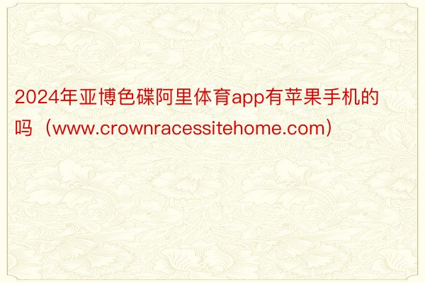 2024年亚博色碟阿里体育app有苹果手机的吗（www.crownracessitehome.com）