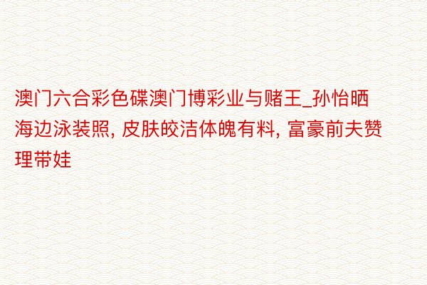 澳门六合彩色碟澳门博彩业与赌王_孙怡晒海边泳装照， 皮肤皎洁体魄有料， 富豪前夫赞理带娃