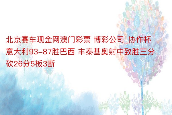 北京赛车现金网澳门彩票 博彩公司_协作杯意大利93-87胜巴西 丰泰基奥射中致胜三分砍26分5板3断