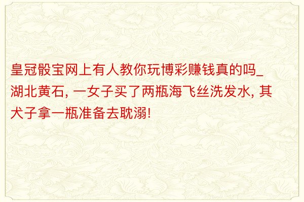 皇冠骰宝网上有人教你玩博彩赚钱真的吗_湖北黄石, 一女子买了两瓶海飞丝洗发水, 其犬子拿一瓶准备去耽溺!