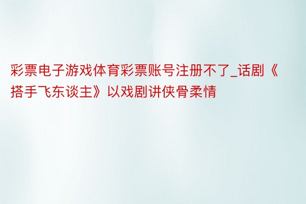 彩票电子游戏体育彩票账号注册不了_话剧《搭手飞东谈主》以戏剧讲侠骨柔情