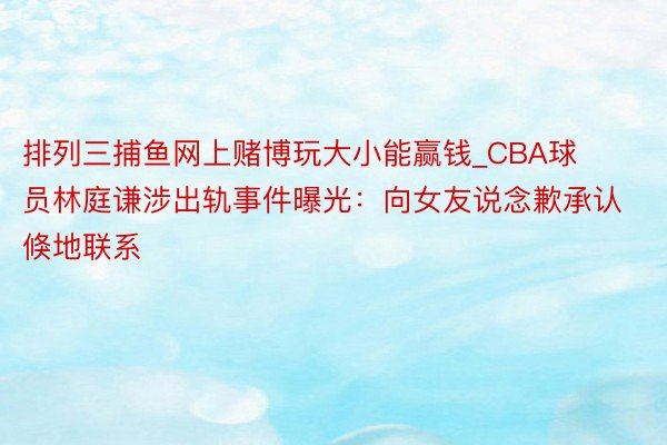 排列三捕鱼网上赌博玩大小能赢钱_CBA球员林庭谦涉出轨事件曝光：向女友说念歉承认倏地联系