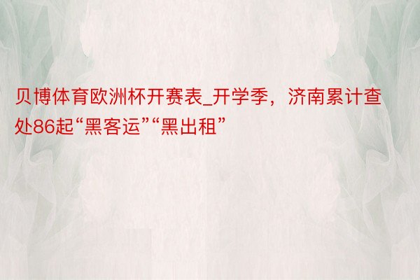 贝博体育欧洲杯开赛表_开学季，济南累计查处86起“黑客运”“黑出租”