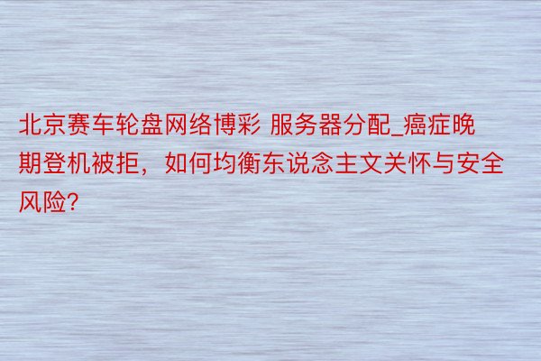 北京赛车轮盘网络博彩 服务器分配_癌症晚期登机被拒，如何均衡东说念主文关怀与安全风险？