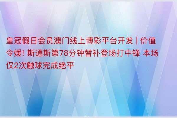 皇冠假日会员澳门线上博彩平台开发 | 价值令嫒! 斯通斯第78分钟替补登场打中锋 本场仅2次触球完成绝平