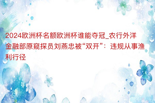 2024欧洲杯名额欧洲杯谁能夺冠_农行外洋金融部原窥探员刘燕忠被“双开”：违规从事渔利行径