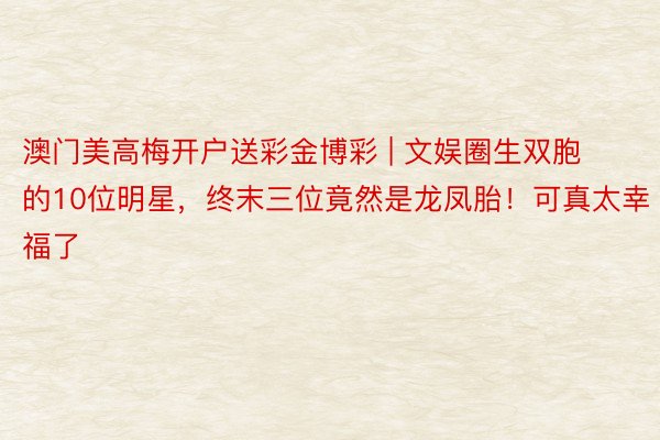 澳门美高梅开户送彩金博彩 | 文娱圈生双胞的10位明星，终末三位竟然是龙凤胎！可真太幸福了