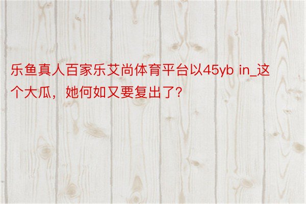 乐鱼真人百家乐艾尚体育平台以45yb in_这个大瓜，她何如又要复出了？