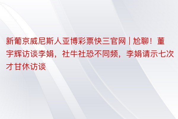 新葡京威尼斯人亚博彩票快三官网 | 尬聊！董宇辉访谈李娟，社牛社恐不同频，李娟请示七次才甘休访谈