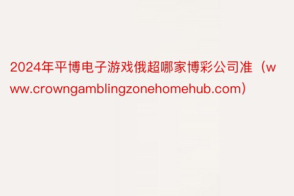 2024年平博电子游戏俄超哪家博彩公司准（www.crowngamblingzonehomehub.com）