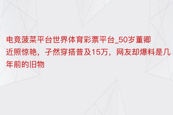 电竞菠菜平台世界体育彩票平台_50岁董卿近照惊艳，孑然穿搭普及15万，网友却爆料是几年前的旧物