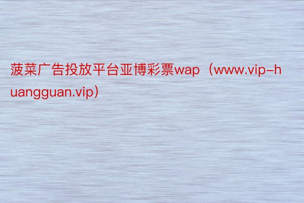 菠菜广告投放平台亚博彩票wap（www.vip-huangguan.vip）