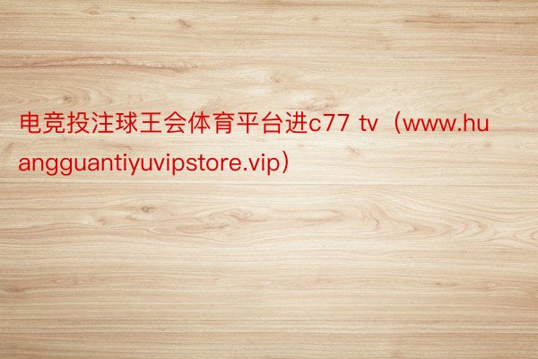 电竞投注球王会体育平台进c77 tv（www.huangguantiyuvipstore.vip）