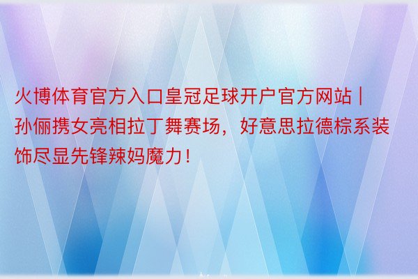 火博体育官方入口皇冠足球开户官方网站 | 孙俪携女亮相拉丁舞赛场，好意思拉德棕系装饰尽显先锋辣妈魔力！