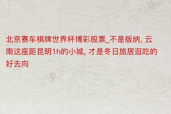 北京赛车棋牌世界杯博彩股票_不是版纳, 云南这座距昆明1h的小城, 才是冬日旅居逛吃的好去向