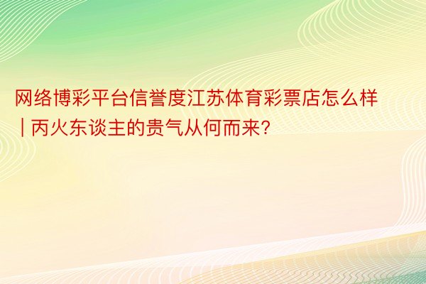 网络博彩平台信誉度江苏体育彩票店怎么样 | 丙火东谈主的贵气从何而来?