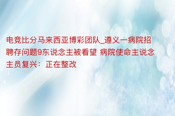 电竞比分马来西亚博彩团队_遵义一病院招聘存问题9东说念主被看望 病院使命主说念主员复兴：正在整改