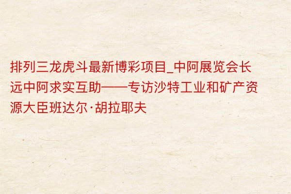 排列三龙虎斗最新博彩项目_中阿展览会长远中阿求实互助——专访沙特工业和矿产资源大臣班达尔·胡拉耶夫