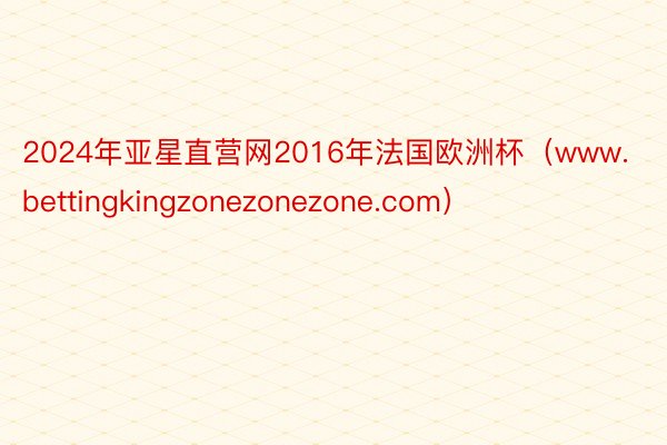 2024年亚星直营网2016年法国欧洲杯（www.bettingkingzonezonezone.com）