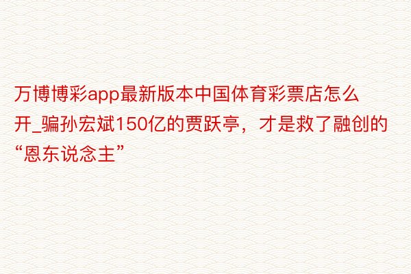 万博博彩app最新版本中国体育彩票店怎么开_骗孙宏斌150亿的贾跃亭，才是救了融创的“恩东说念主”