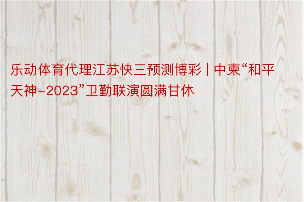 乐动体育代理江苏快三预测博彩 | 中柬“和平天神-2023”卫勤联演圆满甘休