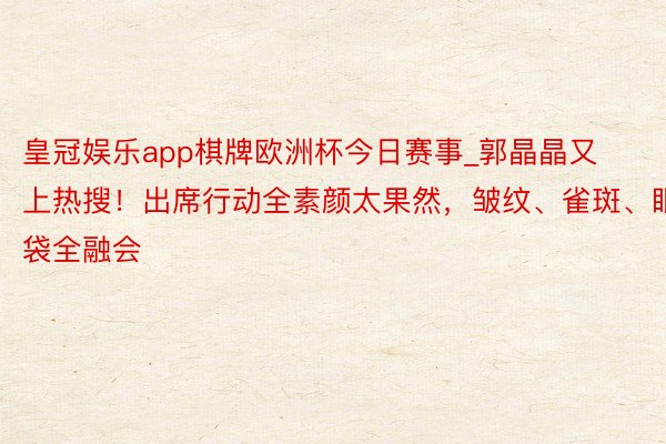 皇冠娱乐app棋牌欧洲杯今日赛事_郭晶晶又上热搜！出席行动全素颜太果然，皱纹、雀斑、眼袋全融会