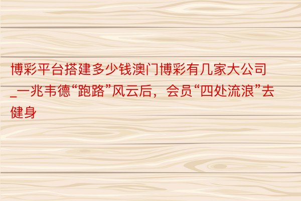 博彩平台搭建多少钱澳门博彩有几家大公司_一兆韦德“跑路”风云后，会员“四处流浪”去健身