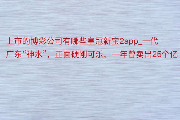 上市的博彩公司有哪些皇冠新宝2app_一代广东“神水”，正面硬刚可乐，一年曾卖出25个亿