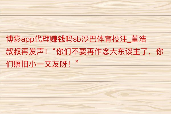 博彩app代理赚钱吗sb沙巴体育投注_董浩叔叔再发声！“你们不要再作念大东谈主了，你们照旧小一又友呀！”