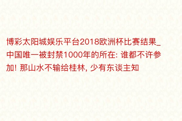 博彩太阳城娱乐平台2018欧洲杯比赛结果_中国唯一被封禁1000年的所在: 谁都不许参加! 那山水不输给桂林, 少有东谈主知