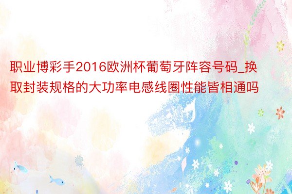 职业博彩手2016欧洲杯葡萄牙阵容号码_换取封装规格的大功率电感线圈性能皆相通吗